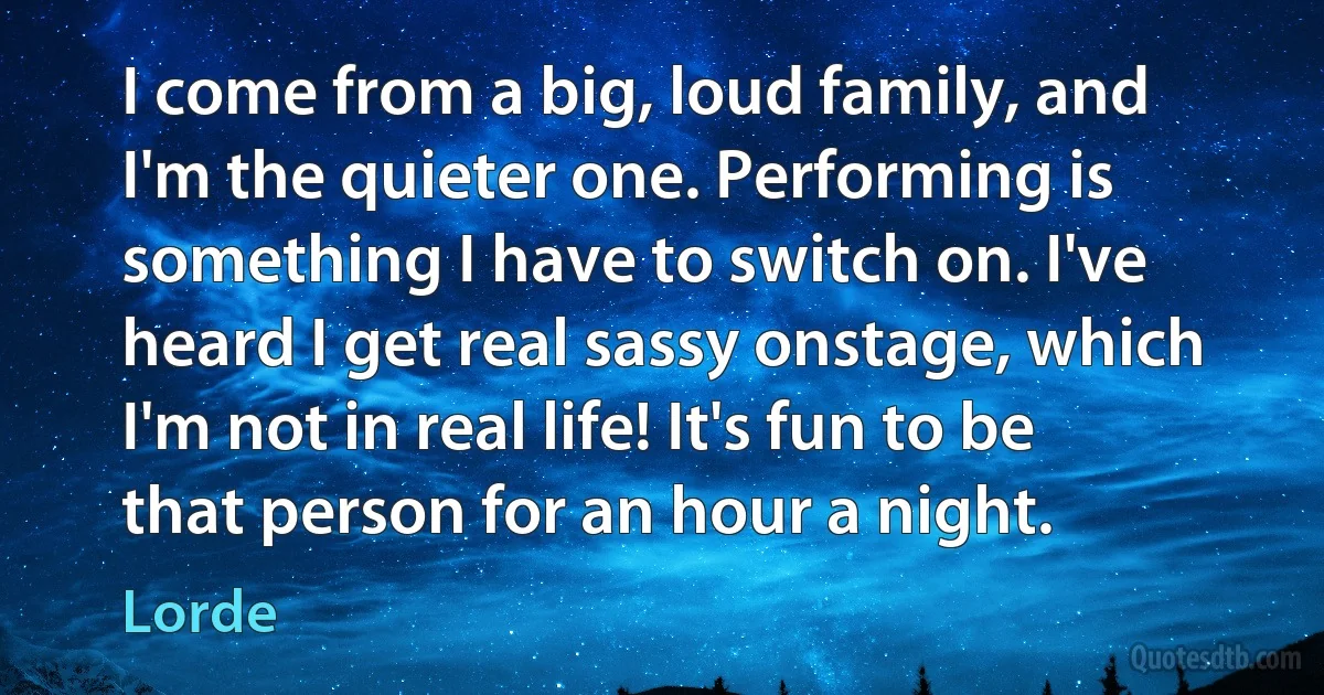 I come from a big, loud family, and I'm the quieter one. Performing is something I have to switch on. I've heard I get real sassy onstage, which I'm not in real life! It's fun to be that person for an hour a night. (Lorde)