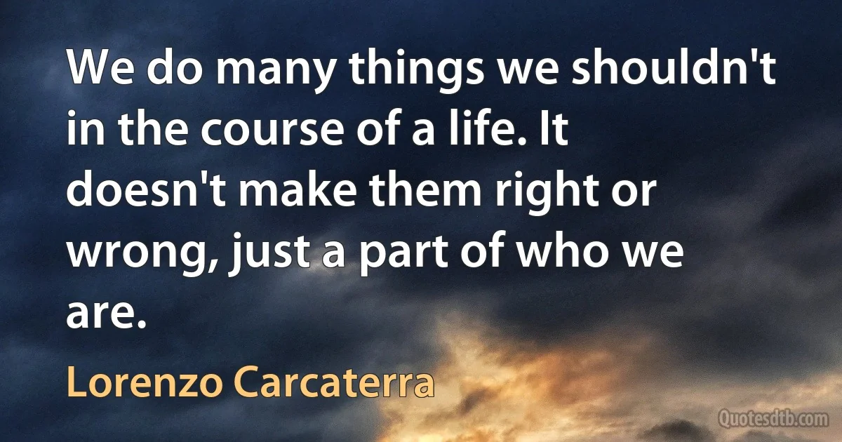 We do many things we shouldn't in the course of a life. It doesn't make them right or wrong, just a part of who we are. (Lorenzo Carcaterra)