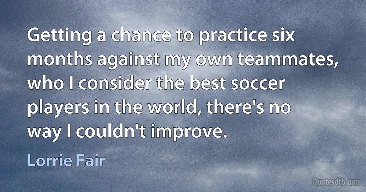 Getting a chance to practice six months against my own teammates, who I consider the best soccer players in the world, there's no way I couldn't improve. (Lorrie Fair)