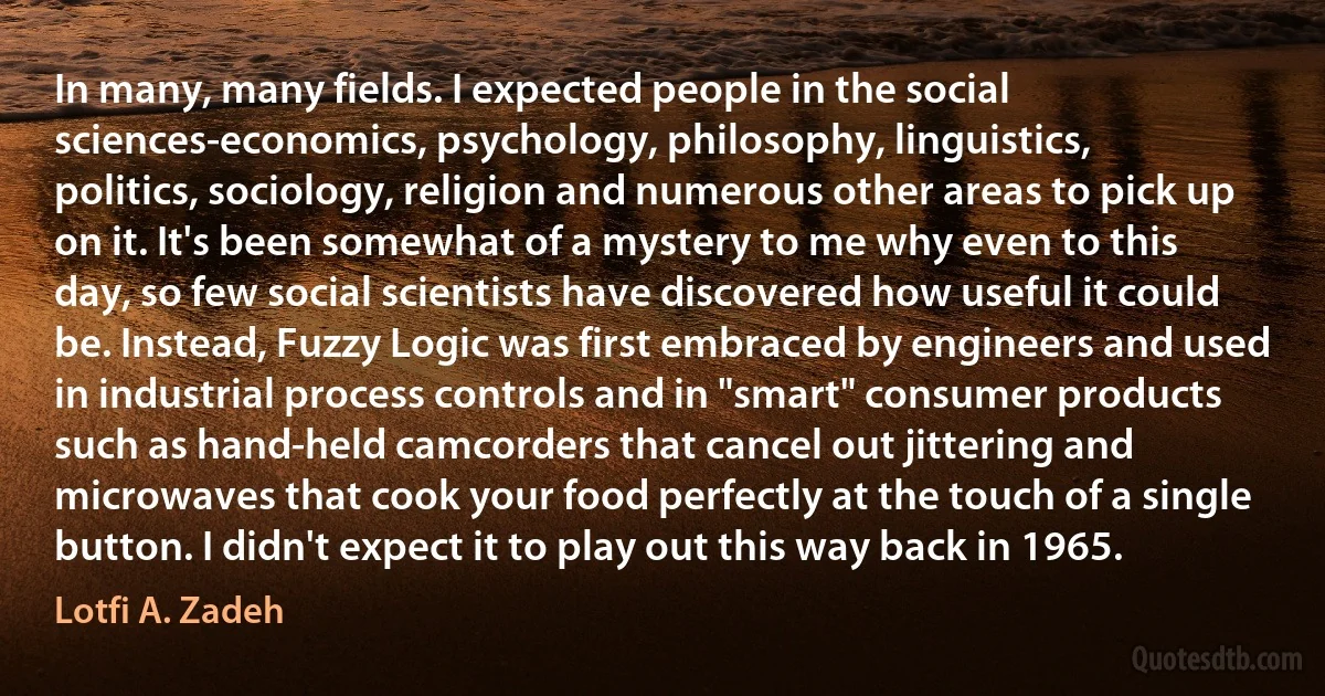 In many, many fields. I expected people in the social sciences-economics, psychology, philosophy, linguistics, politics, sociology, religion and numerous other areas to pick up on it. It's been somewhat of a mystery to me why even to this day, so few social scientists have discovered how useful it could be. Instead, Fuzzy Logic was first embraced by engineers and used in industrial process controls and in "smart" consumer products such as hand-held camcorders that cancel out jittering and microwaves that cook your food perfectly at the touch of a single button. I didn't expect it to play out this way back in 1965. (Lotfi A. Zadeh)