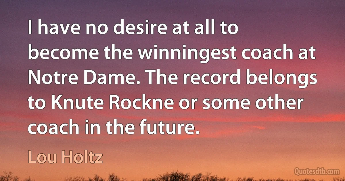 I have no desire at all to become the winningest coach at Notre Dame. The record belongs to Knute Rockne or some other coach in the future. (Lou Holtz)