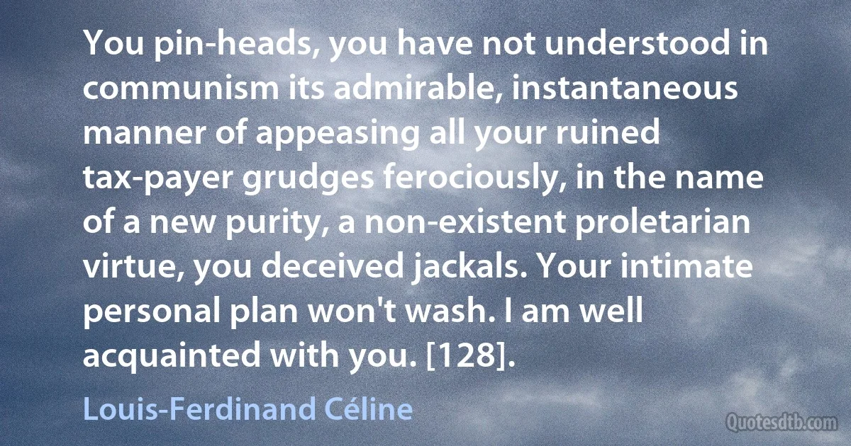 You pin-heads, you have not understood in communism its admirable, instantaneous manner of appeasing all your ruined tax-payer grudges ferociously, in the name of a new purity, a non-existent proletarian virtue, you deceived jackals. Your intimate personal plan won't wash. I am well acquainted with you. [128]. (Louis-Ferdinand Céline)