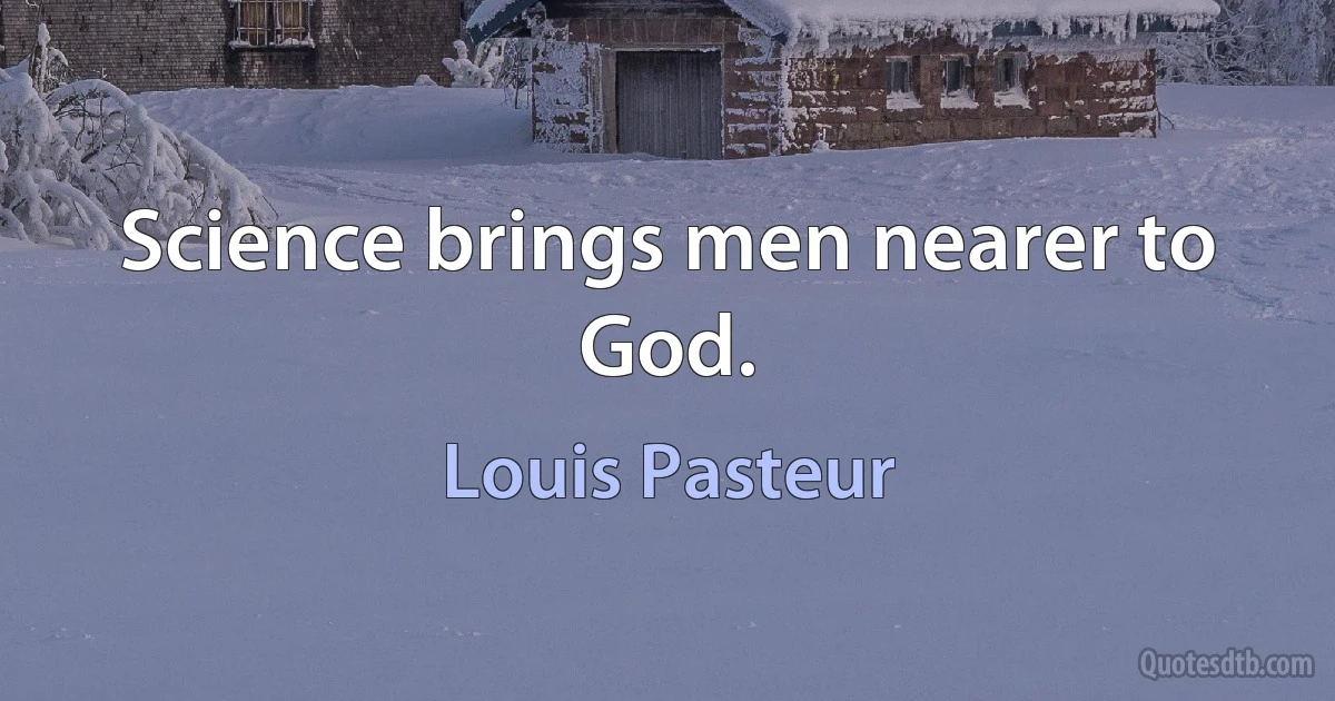 Science brings men nearer to God. (Louis Pasteur)