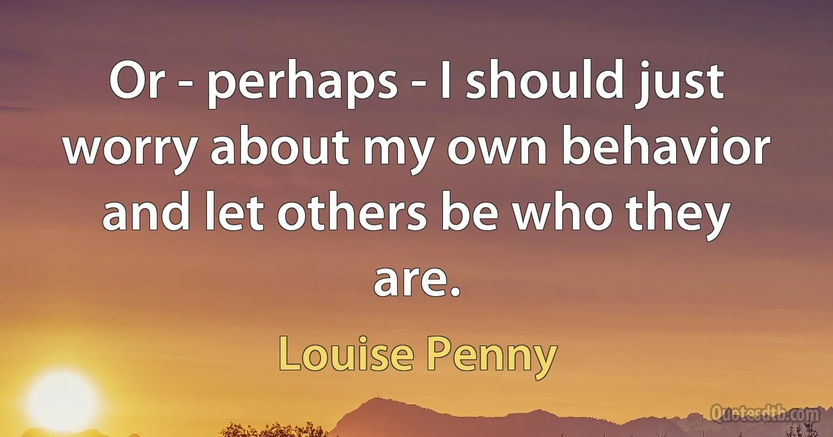 Or - perhaps - I should just worry about my own behavior and let others be who they are. (Louise Penny)