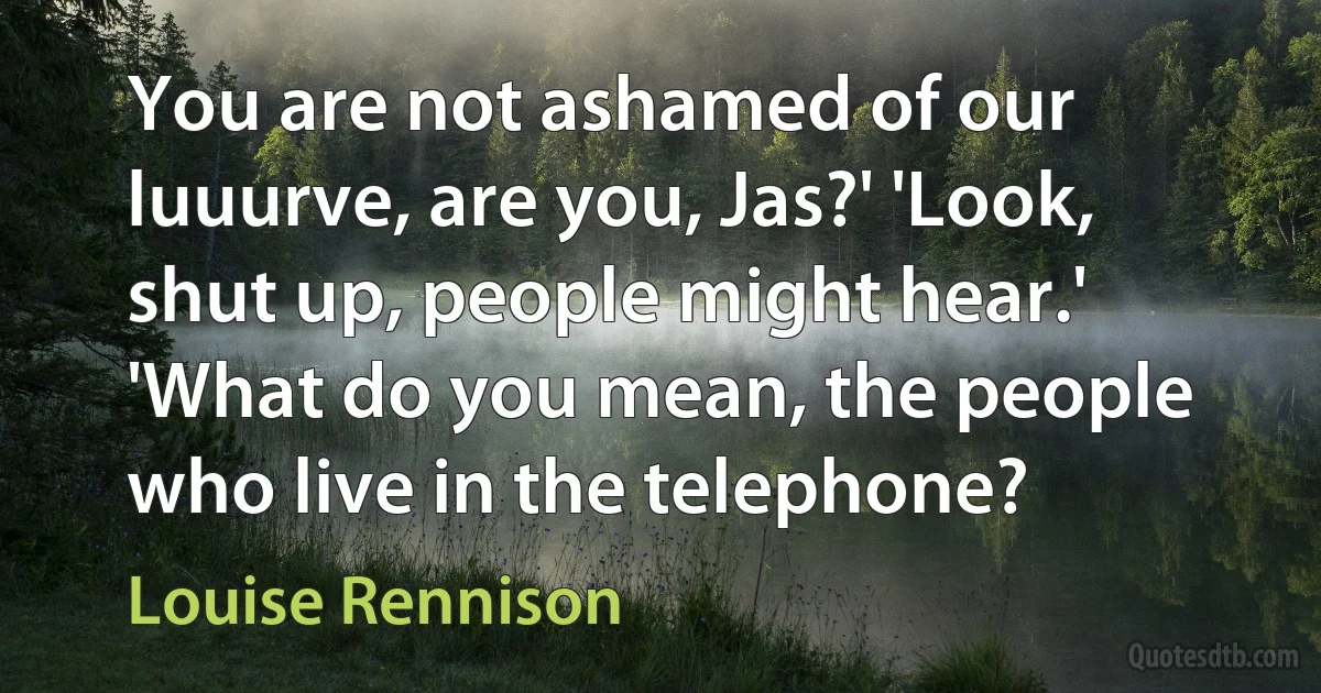 You are not ashamed of our luuurve, are you, Jas?' 'Look, shut up, people might hear.' 'What do you mean, the people who live in the telephone? (Louise Rennison)