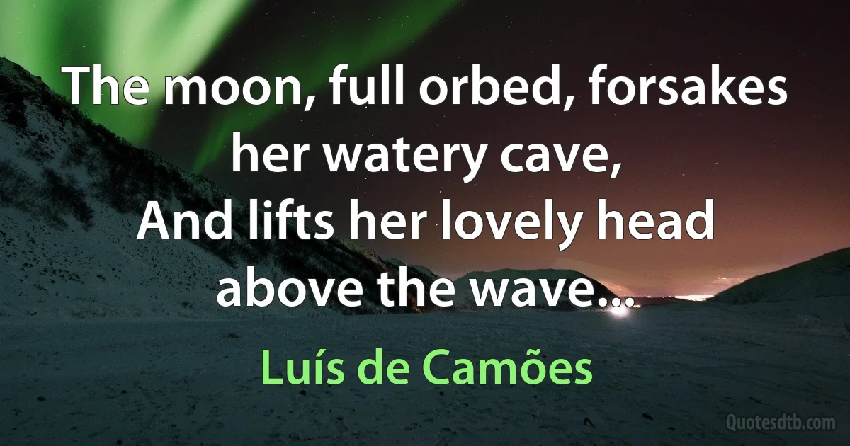 The moon, full orbed, forsakes her watery cave,
And lifts her lovely head above the wave... (Luís de Camões)