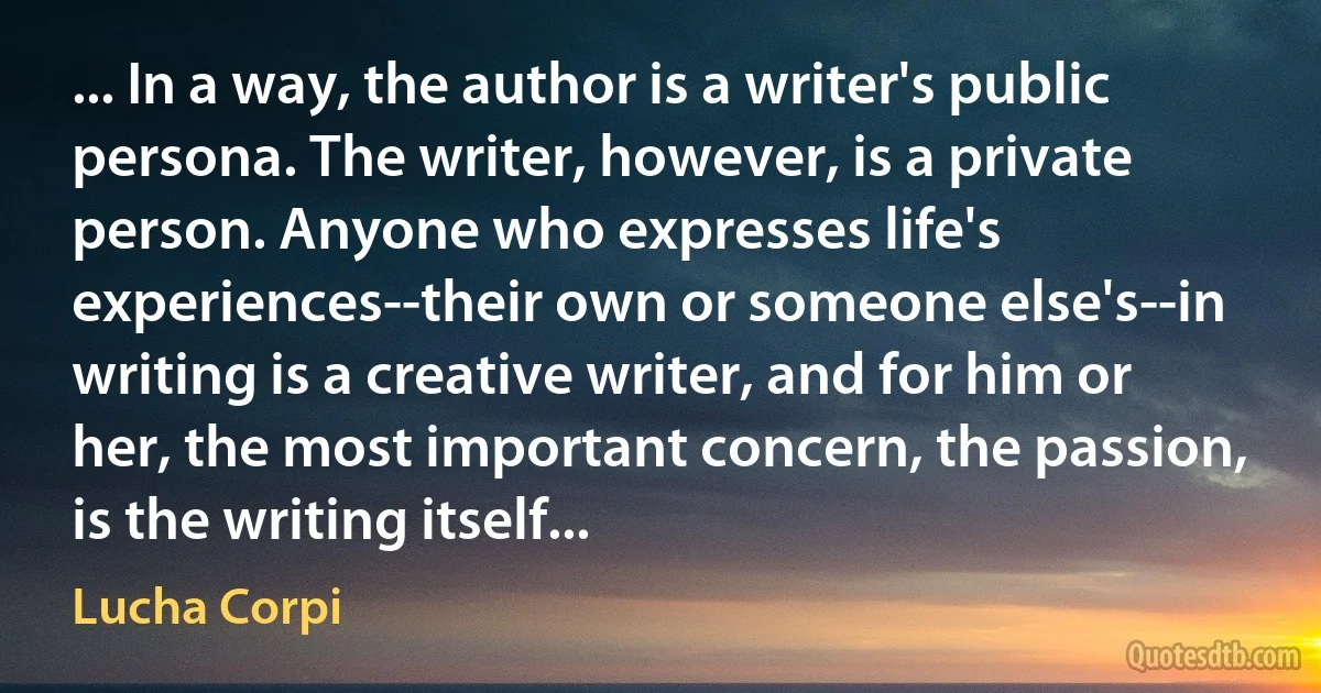 ... In a way, the author is a writer's public persona. The writer, however, is a private person. Anyone who expresses life's experiences--their own or someone else's--in writing is a creative writer, and for him or her, the most important concern, the passion, is the writing itself... (Lucha Corpi)