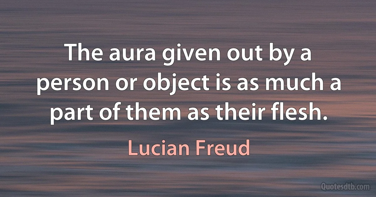 The aura given out by a person or object is as much a part of them as their flesh. (Lucian Freud)