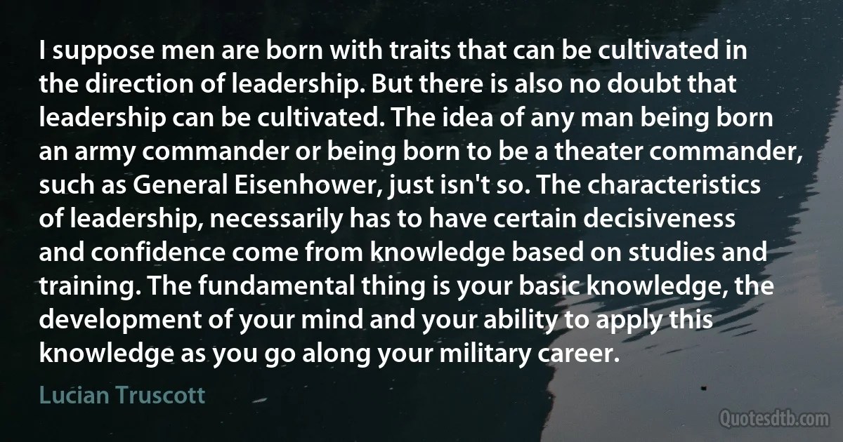 I suppose men are born with traits that can be cultivated in the direction of leadership. But there is also no doubt that leadership can be cultivated. The idea of any man being born an army commander or being born to be a theater commander, such as General Eisenhower, just isn't so. The characteristics of leadership, necessarily has to have certain decisiveness and confidence come from knowledge based on studies and training. The fundamental thing is your basic knowledge, the development of your mind and your ability to apply this knowledge as you go along your military career. (Lucian Truscott)