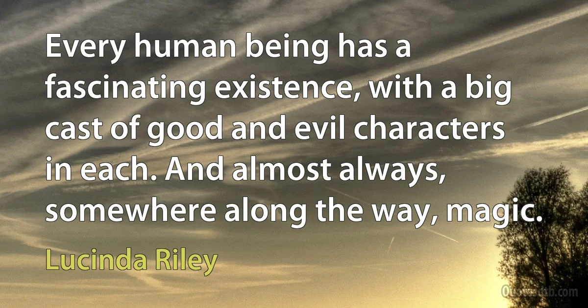 Every human being has a fascinating existence, with a big cast of good and evil characters in each. And almost always, somewhere along the way, magic. (Lucinda Riley)