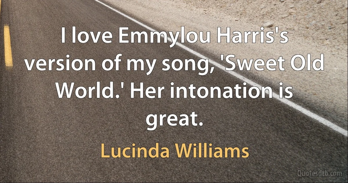 I love Emmylou Harris's version of my song, 'Sweet Old World.' Her intonation is great. (Lucinda Williams)