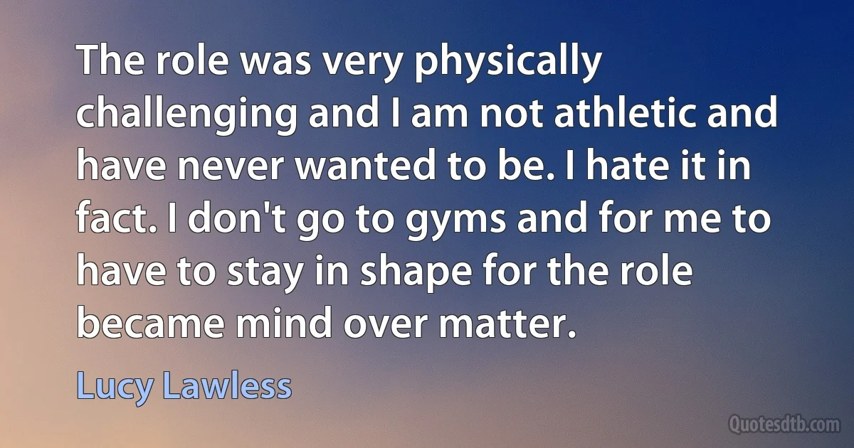 The role was very physically challenging and I am not athletic and have never wanted to be. I hate it in fact. I don't go to gyms and for me to have to stay in shape for the role became mind over matter. (Lucy Lawless)