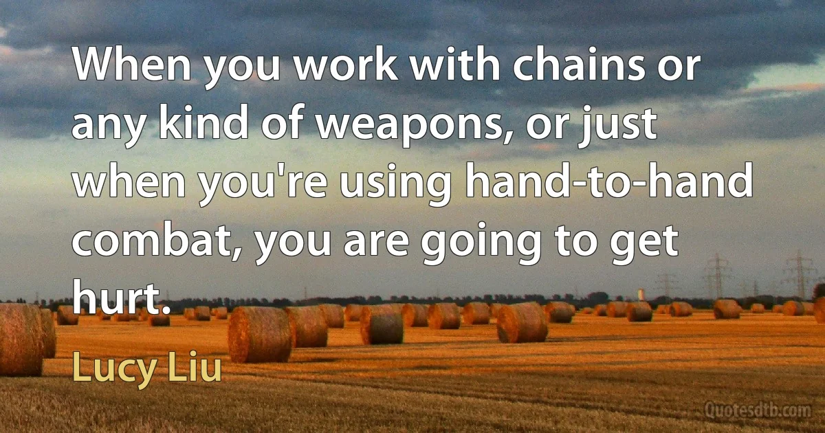 When you work with chains or any kind of weapons, or just when you're using hand-to-hand combat, you are going to get hurt. (Lucy Liu)