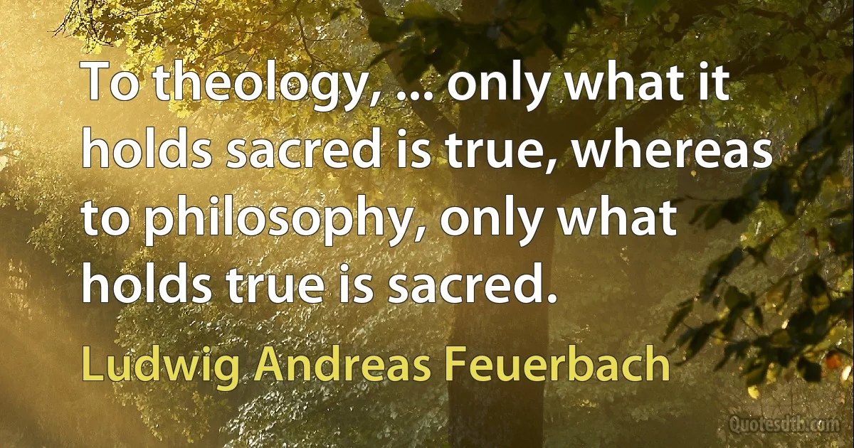 To theology, ... only what it holds sacred is true, whereas to philosophy, only what holds true is sacred. (Ludwig Andreas Feuerbach)