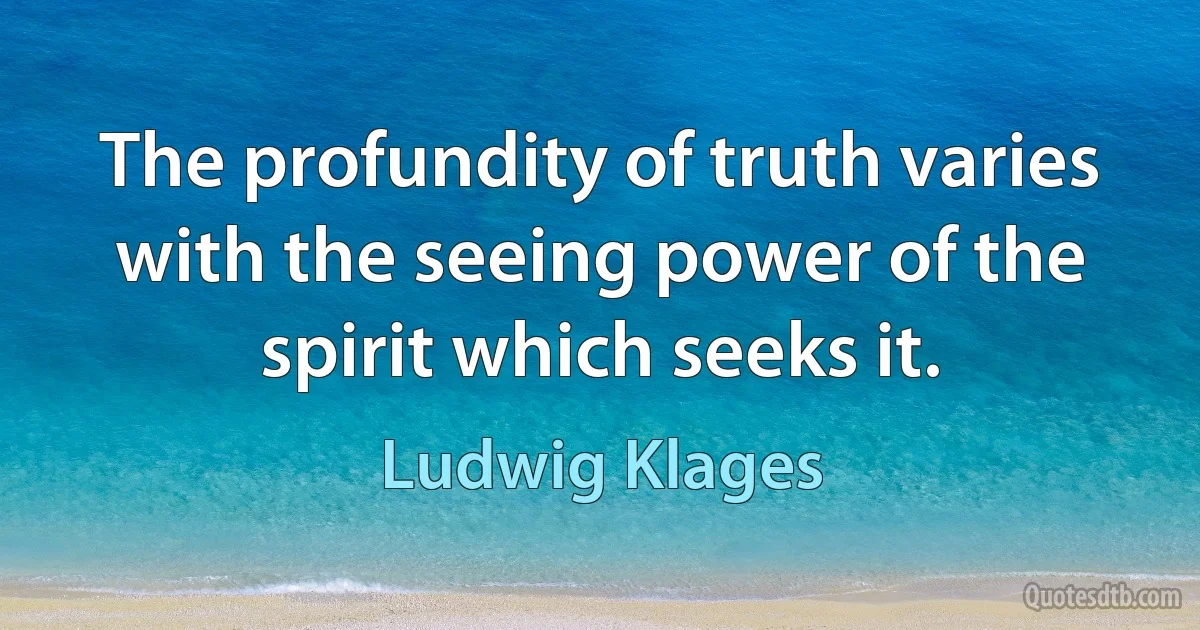 The profundity of truth varies with the seeing power of the spirit which seeks it. (Ludwig Klages)