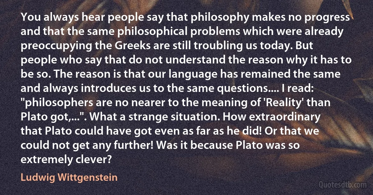 You always hear people say that philosophy makes no progress and that the same philosophical problems which were already preoccupying the Greeks are still troubling us today. But people who say that do not understand the reason why it has to be so. The reason is that our language has remained the same and always introduces us to the same questions.... I read: "philosophers are no nearer to the meaning of 'Reality' than Plato got,...". What a strange situation. How extraordinary that Plato could have got even as far as he did! Or that we could not get any further! Was it because Plato was so extremely clever? (Ludwig Wittgenstein)