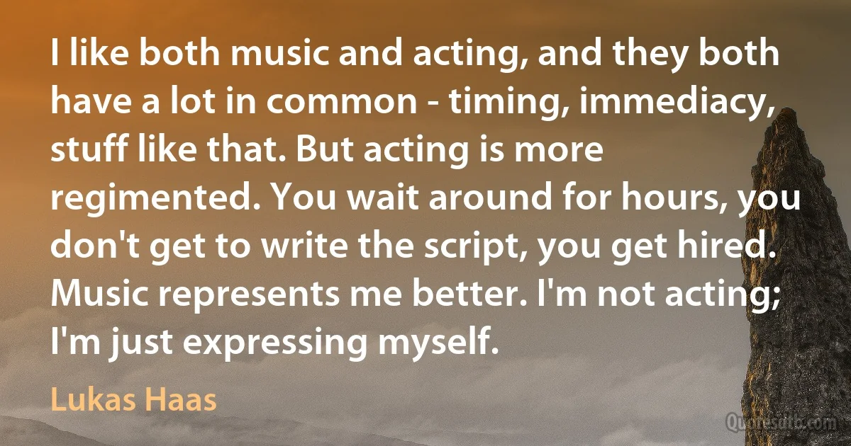 I like both music and acting, and they both have a lot in common - timing, immediacy, stuff like that. But acting is more regimented. You wait around for hours, you don't get to write the script, you get hired. Music represents me better. I'm not acting; I'm just expressing myself. (Lukas Haas)