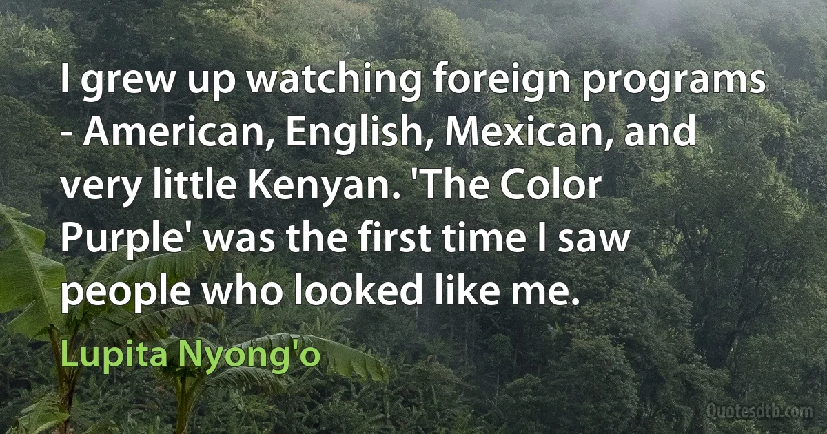 I grew up watching foreign programs - American, English, Mexican, and very little Kenyan. 'The Color Purple' was the first time I saw people who looked like me. (Lupita Nyong'o)