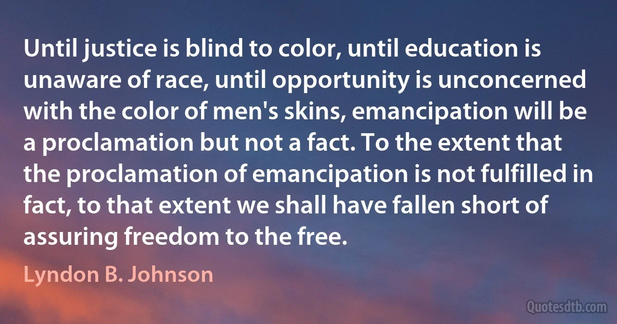 Until justice is blind to color, until education is unaware of race, until opportunity is unconcerned with the color of men's skins, emancipation will be a proclamation but not a fact. To the extent that the proclamation of emancipation is not fulfilled in fact, to that extent we shall have fallen short of assuring freedom to the free. (Lyndon B. Johnson)