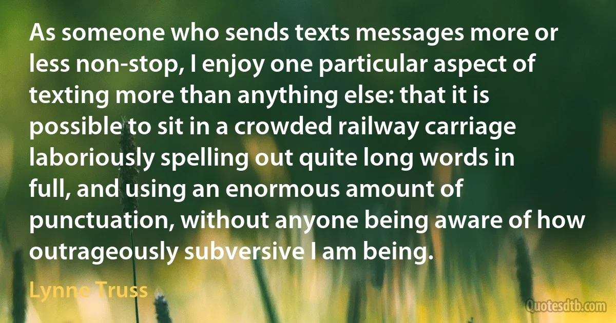 As someone who sends texts messages more or less non-stop, I enjoy one particular aspect of texting more than anything else: that it is possible to sit in a crowded railway carriage laboriously spelling out quite long words in full, and using an enormous amount of punctuation, without anyone being aware of how outrageously subversive I am being. (Lynne Truss)