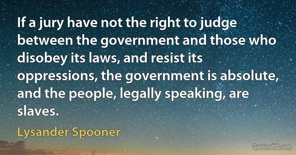 If a jury have not the right to judge between the government and those who disobey its laws, and resist its oppressions, the government is absolute, and the people, legally speaking, are slaves. (Lysander Spooner)