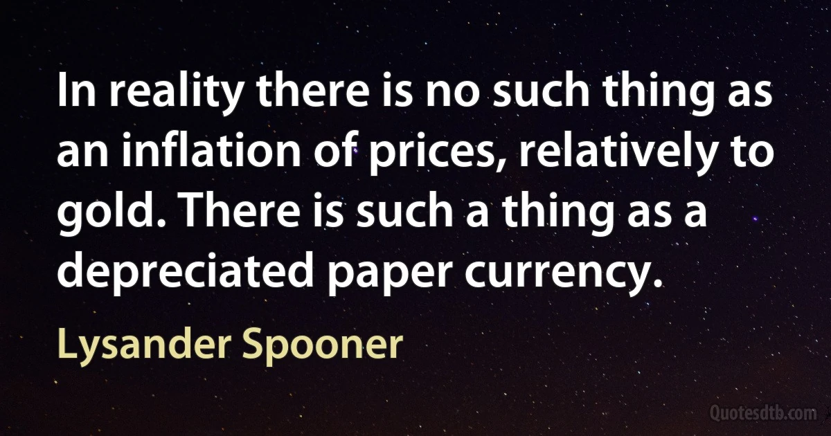 In reality there is no such thing as an inflation of prices, relatively to gold. There is such a thing as a depreciated paper currency. (Lysander Spooner)