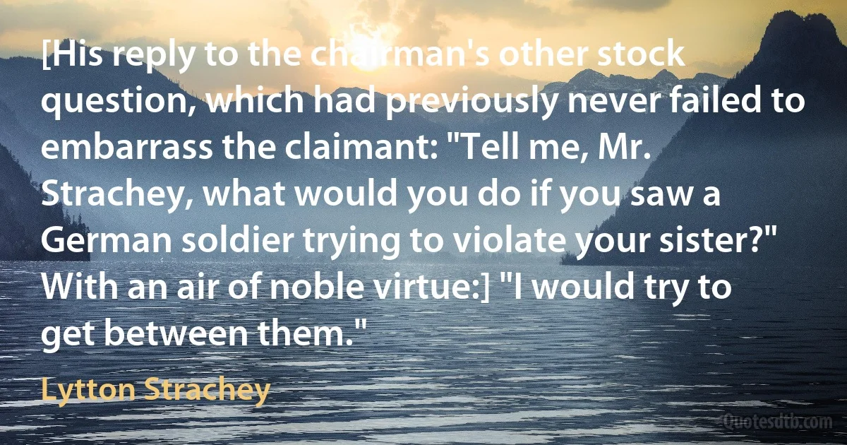 [His reply to the chairman's other stock question, which had previously never failed to embarrass the claimant: "Tell me, Mr. Strachey, what would you do if you saw a German soldier trying to violate your sister?" With an air of noble virtue:] "I would try to get between them." (Lytton Strachey)