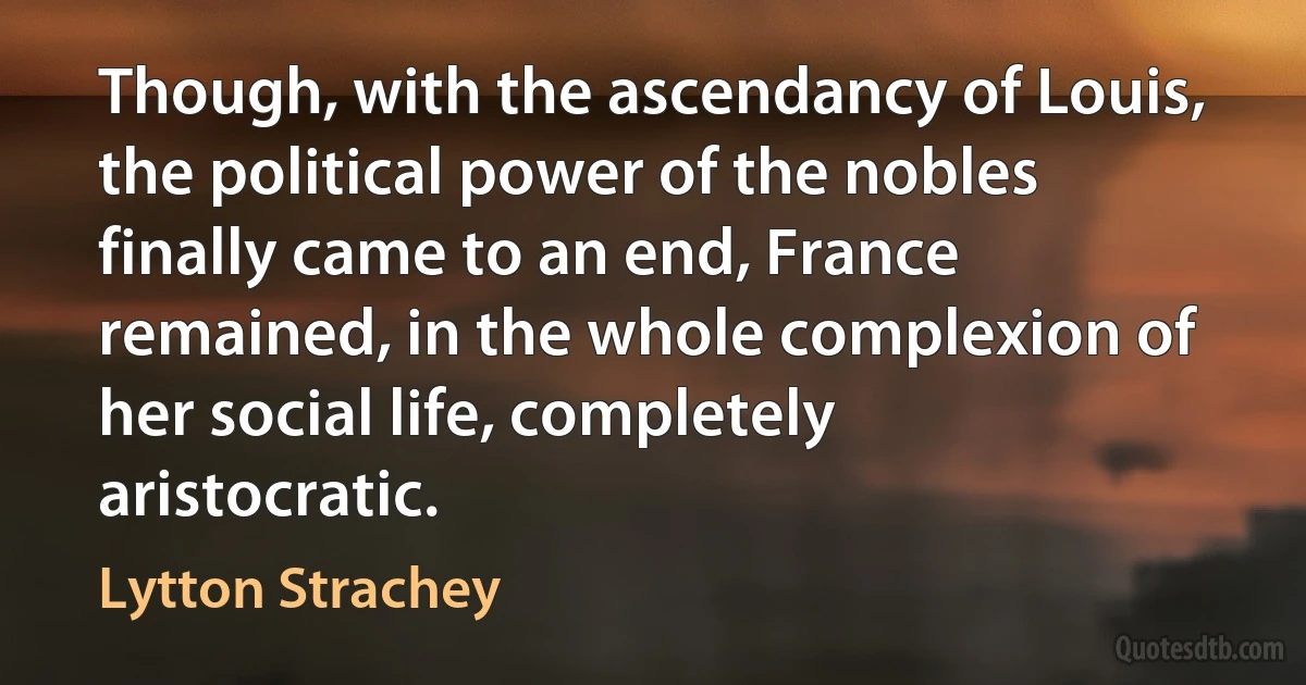 Though, with the ascendancy of Louis, the political power of the nobles finally came to an end, France remained, in the whole complexion of her social life, completely aristocratic. (Lytton Strachey)