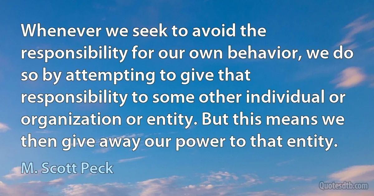 Whenever we seek to avoid the responsibility for our own behavior, we do so by attempting to give that responsibility to some other individual or organization or entity. But this means we then give away our power to that entity. (M. Scott Peck)