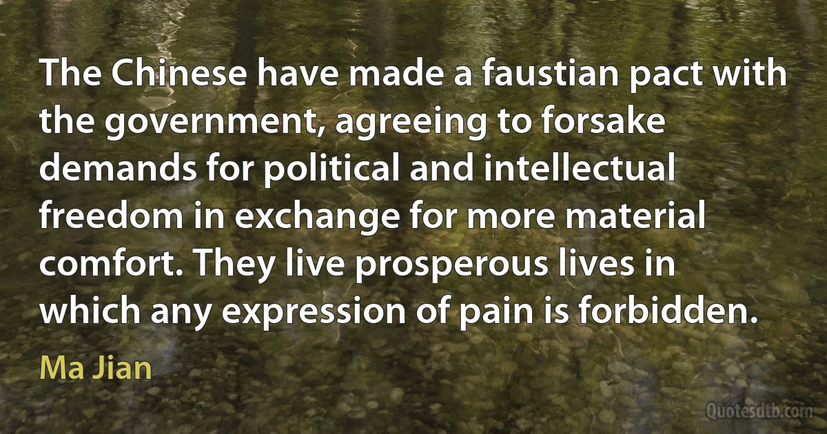 The Chinese have made a faustian pact with the government, agreeing to forsake demands for political and intellectual freedom in exchange for more material comfort. They live prosperous lives in which any expression of pain is forbidden. (Ma Jian)