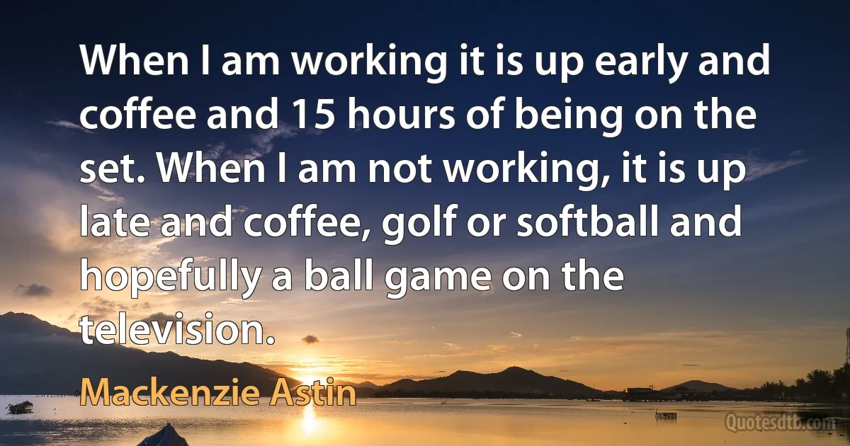 When I am working it is up early and coffee and 15 hours of being on the set. When I am not working, it is up late and coffee, golf or softball and hopefully a ball game on the television. (Mackenzie Astin)