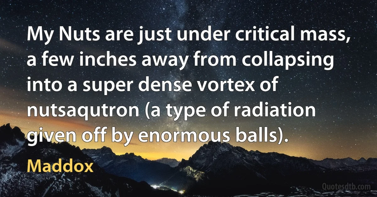 My Nuts are just under critical mass, a few inches away from collapsing into a super dense vortex of nutsaqutron (a type of radiation given off by enormous balls). (Maddox)