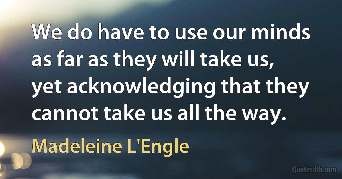 We do have to use our minds as far as they will take us, yet acknowledging that they cannot take us all the way. (Madeleine L'Engle)