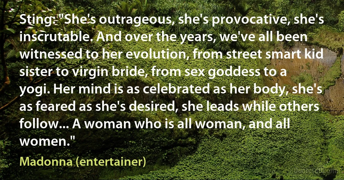 Sting: "She's outrageous, she's provocative, she's inscrutable. And over the years, we've all been witnessed to her evolution, from street smart kid sister to virgin bride, from sex goddess to a yogi. Her mind is as celebrated as her body, she's as feared as she's desired, she leads while others follow... A woman who is all woman, and all women." (Madonna (entertainer))