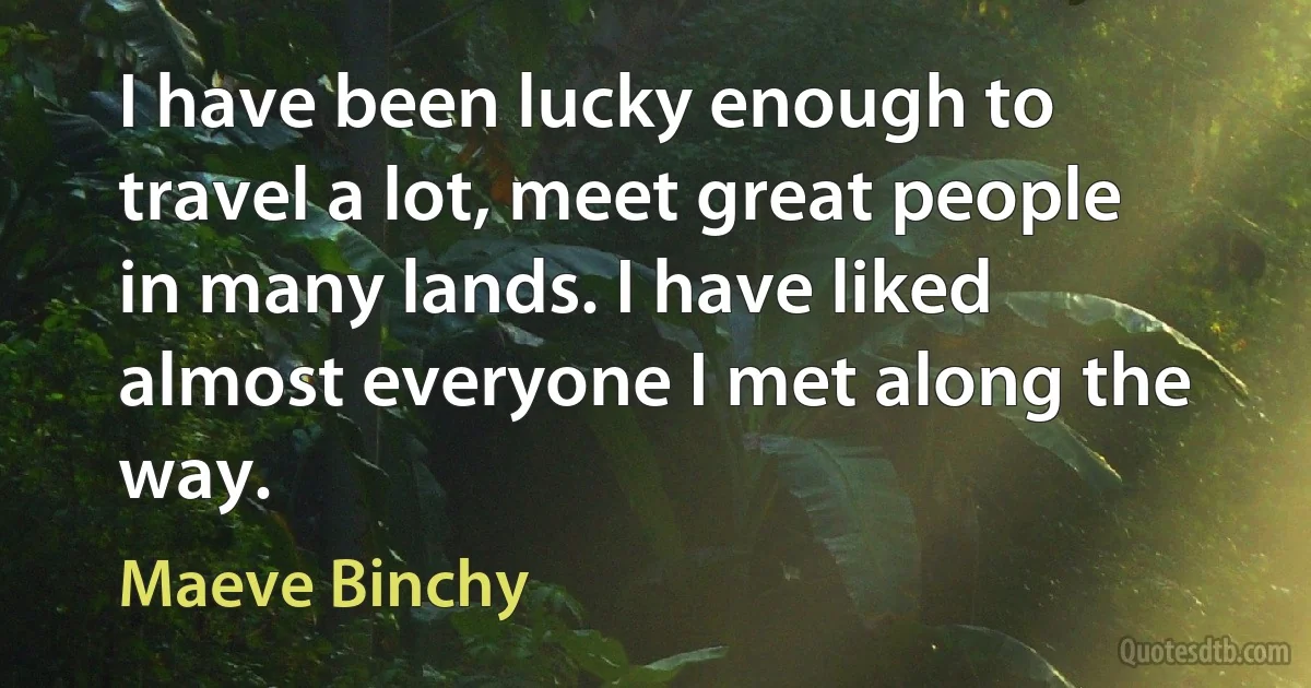 I have been lucky enough to travel a lot, meet great people in many lands. I have liked almost everyone I met along the way. (Maeve Binchy)