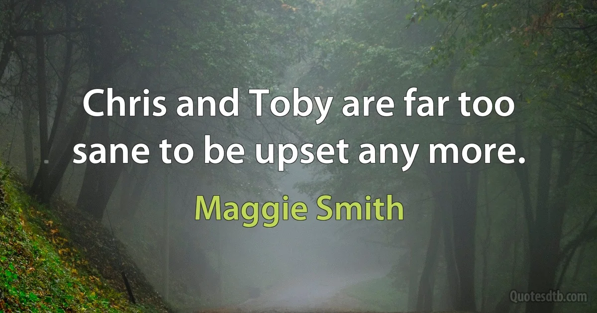 Chris and Toby are far too sane to be upset any more. (Maggie Smith)