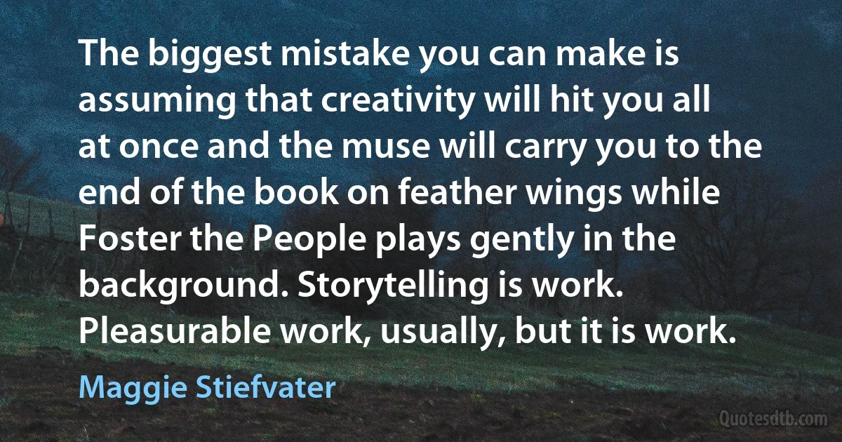 The biggest mistake you can make is assuming that creativity will hit you all at once and the muse will carry you to the end of the book on feather wings while Foster the People plays gently in the background. Storytelling is work. Pleasurable work, usually, but it is work. (Maggie Stiefvater)