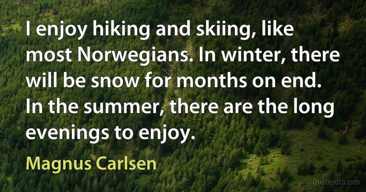 I enjoy hiking and skiing, like most Norwegians. In winter, there will be snow for months on end. In the summer, there are the long evenings to enjoy. (Magnus Carlsen)