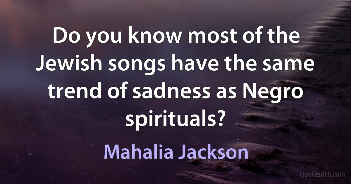 Do you know most of the Jewish songs have the same trend of sadness as Negro spirituals? (Mahalia Jackson)