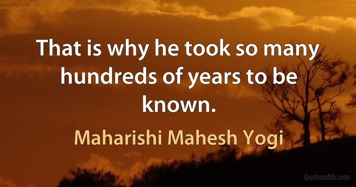 That is why he took so many hundreds of years to be known. (Maharishi Mahesh Yogi)