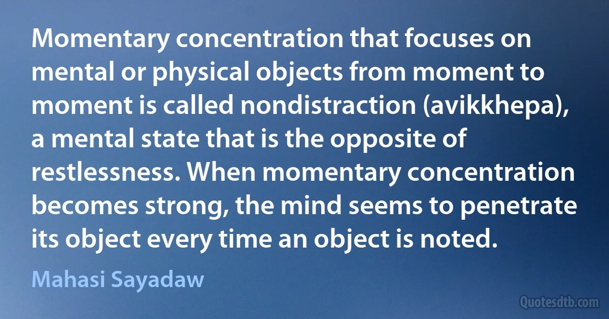 Momentary concentration that focuses on mental or physical objects from moment to moment is called nondistraction (avikkhepa), a mental state that is the opposite of restlessness. When momentary concentration becomes strong, the mind seems to penetrate its object every time an object is noted. (Mahasi Sayadaw)