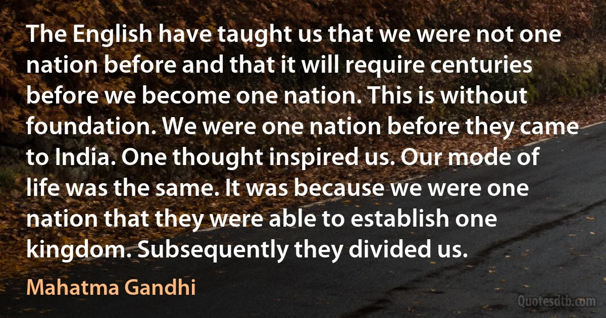 The English have taught us that we were not one nation before and that it will require centuries before we become one nation. This is without foundation. We were one nation before they came to India. One thought inspired us. Our mode of life was the same. It was because we were one nation that they were able to establish one kingdom. Subsequently they divided us. (Mahatma Gandhi)