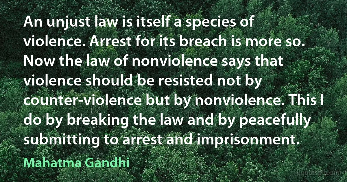 An unjust law is itself a species of violence. Arrest for its breach is more so. Now the law of nonviolence says that violence should be resisted not by counter-violence but by nonviolence. This I do by breaking the law and by peacefully submitting to arrest and imprisonment. (Mahatma Gandhi)