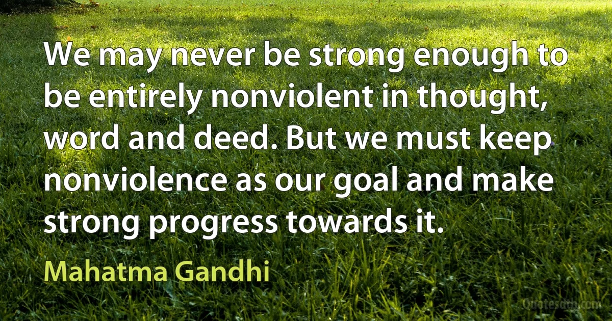 We may never be strong enough to be entirely nonviolent in thought, word and deed. But we must keep nonviolence as our goal and make strong progress towards it. (Mahatma Gandhi)