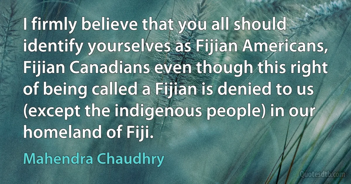 I firmly believe that you all should identify yourselves as Fijian Americans, Fijian Canadians even though this right of being called a Fijian is denied to us (except the indigenous people) in our homeland of Fiji. (Mahendra Chaudhry)