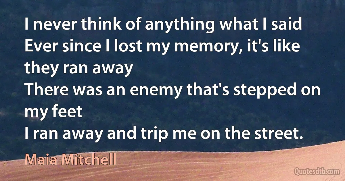 I never think of anything what I said
Ever since I lost my memory, it's like they ran away
There was an enemy that's stepped on my feet
I ran away and trip me on the street. (Maia Mitchell)