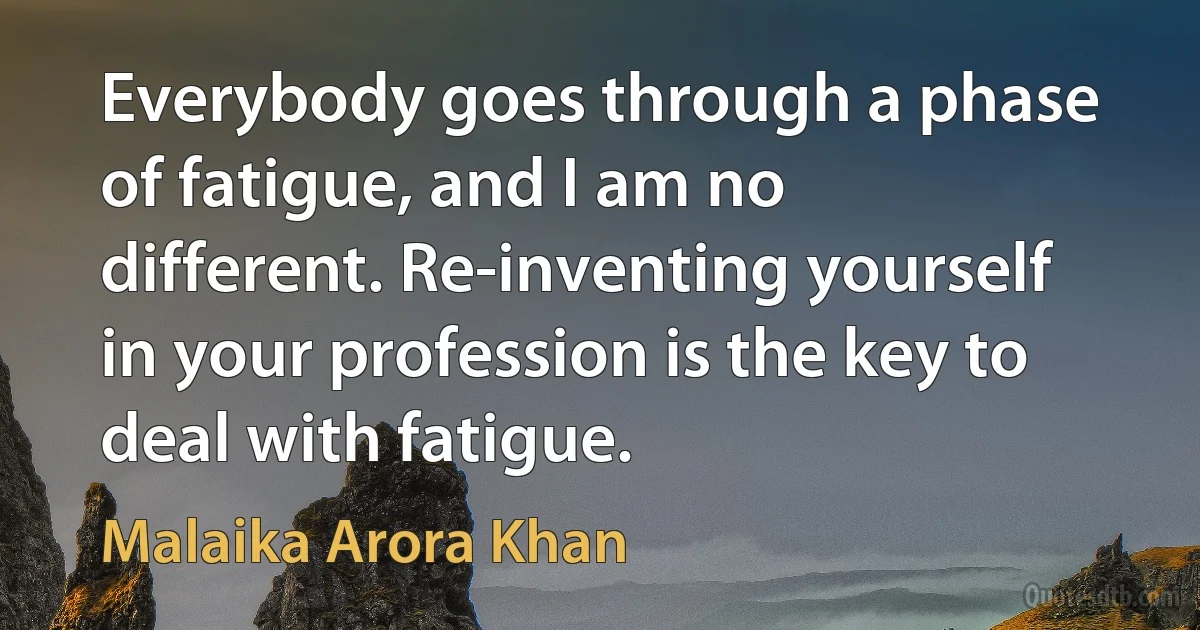 Everybody goes through a phase of fatigue, and I am no different. Re-inventing yourself in your profession is the key to deal with fatigue. (Malaika Arora Khan)