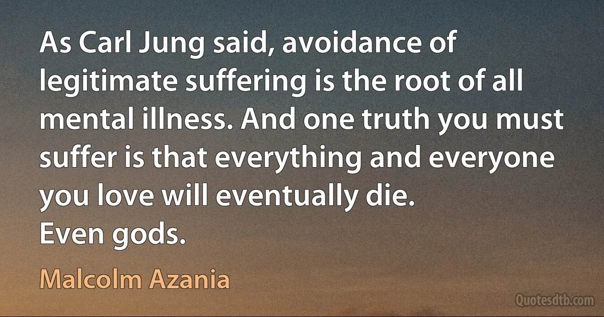 As Carl Jung said, avoidance of legitimate suffering is the root of all mental illness. And one truth you must suffer is that everything and everyone you love will eventually die.
Even gods. (Malcolm Azania)