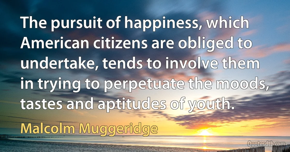 The pursuit of happiness, which American citizens are obliged to undertake, tends to involve them in trying to perpetuate the moods, tastes and aptitudes of youth. (Malcolm Muggeridge)