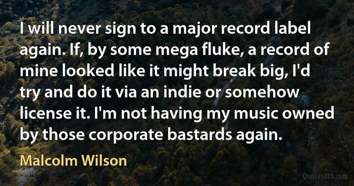 I will never sign to a major record label again. If, by some mega fluke, a record of mine looked like it might break big, I'd try and do it via an indie or somehow license it. I'm not having my music owned by those corporate bastards again. (Malcolm Wilson)